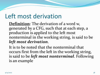 Left most derivation
Definition: The derivation of a word w,
generated by a CFG, such that at each step, a
production is applied to the left most
nonterminal in the working string, is said to be
left most derivation.
It is to be noted that the nonterminal that
occurs first from the left in the working string,
is said to be left most nonterminal. Following
is an example
9/14/2022 38
 