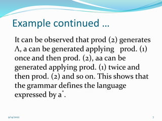 7
Example continued …
It can be observed that prod (2) generates
Λ, a can be generated applying prod. (1)
once and then prod. (2), aa can be
generated applying prod. (1) twice and
then prod. (2) and so on. This shows that
the grammar defines the language
expressed by a*
.
9/14/2022
 