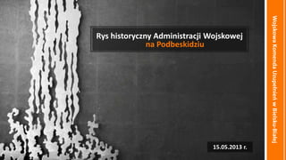 WojskowaKomendaUzupełnieowBielsku-Białej
Rys historyczny Administracji Wojskowej
na Podbeskidziu
15.05.2013 r.
 