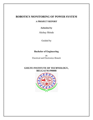 ROBOTICS MONITORING OF POWER SYSTEM
A PROJECT REPORT
Submitted by
Akshay Shinde
Guided by
Bachelor of Engineering
IN
Electrical and Electronics Branch
GOGTE INSTITUTE OF TECHNOLOGY,
BELGAUM-590008
 