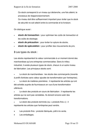 Rapport de la fin de formation 2007-2008
Mohamed El OUAHABI Page 10 sur 33
Ce stock correspond à un niveau qui déclenche, une fois atteint, le
processus de réapprovisionnement.
Ce niveau doit être suffisamment important pour éviter que le stock
de sécurité ne soit atteint entre la commande et la livraison.
On distingue aussi :
 stock de transaction : pour optimiser les coûts de transaction et
les coûts de stockage.
 stock de précaution : pour éviter la rupture de stocks.
 stock de spéculation : pour profiter des mouvements de prix.
3 Les types du stock :
Les stocks représentent la valeur commerciale à un moment donné des
marchandises qu'une entreprise commercialise. Dans le milieu
industriel, il existe plusieurs types de stock, chacun à un autre niveau
de fabrication. Les principaux stocks sont:
 Le stock de marchandises : les stocks des commerçants (revente
à profit d'articles sans valeur ajoutée de transformation par l'entreprise).
 Le stock de matières premières : il représente les articles qui ont
été achetés auprès de fournisseurs en vue d'une transformation
ultérieure.
 Le stock des produits en cours de fabrication : il représente les
articles qui ne sont pas vendables. Ils doivent encore subir des
transformations.
 Le stock des produits terminés (ou « produits finis ») : il
représente les articles que l'entreprise peut vendre.
 Les produits finis : produits fabriqués, prêt à la vente.
 Les emballages.
 