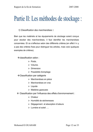 Rapport de la fin de formation 2007-2008
Mohamed El OUAHABI Page 12 sur 33
1) Classification des marchandises :
Bien que les matériels et les équipements de stockage soient conçus
pour stocker des marchandises, il faut identifier les marchandises
concernées. Et ce s’effectue selon des différents critères.(en effet il n y
a pas des critères fixes pour distinguer les articles, mais voici quelques
exemples de critères).
classification selon :
 Poids.
 Volume.
 Dimension
 Possibilité d’empilage
Classification par catégorie
 Marchandises en pièce
 Marchandises en vrac
 Liquide
 Matières gazeuses
 Classification par l’influence des effets d’environnement :
 Chaleur
 Humidité de sécheresses
 Dégagement et absorption d’odeurs
 Lumière et soleil ….
 
