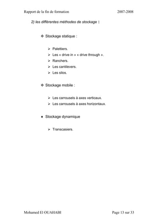 Rapport de la fin de formation 2007-2008
Mohamed El OUAHABI Page 13 sur 33
2) les différentes méthodes de stockage :
 Stockage statique :
 Palettiers.
 Les « drive in » « drive through ».
 Ranchers.
 Les cantilevers.
 Les silos.
 Stockage mobile :
 Les carrousels à axes verticaux.
 Les carrousels à axes horizontaux.
 Stockage dynamique
 Transcasiers.
 