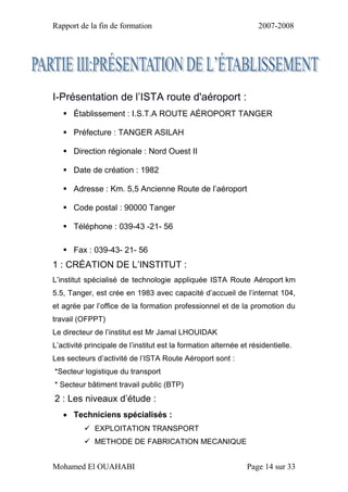 Rapport de la fin de formation 2007-2008
Mohamed El OUAHABI Page 14 sur 33
I-Présentation de l’ISTA route d'aéroport :
 Établissement : I.S.T.A ROUTE AÉROPORT TANGER
 Préfecture : TANGER ASILAH
 Direction régionale : Nord Ouest II
 Date de création : 1982
 Adresse : Km. 5,5 Ancienne Route de l’aéroport
 Code postal : 90000 Tanger
 Téléphone : 039-43 -21- 56
 Fax : 039-43- 21- 56
1 : CRÉATION DE L’INSTITUT :
L’institut spécialisé de technologie appliquée ISTA Route Aéroport km
5.5, Tanger, est crée en 1983 avec capacité d’accueil de l’internat 104,
et agrée par l’office de la formation professionnel et de la promotion du
travail (OFPPT)
Le directeur de l’institut est Mr Jamal LHOUIDAK
L’activité principale de l’institut est la formation alternée et résidentielle.
Les secteurs d’activité de l’ISTA Route Aéroport sont :
*Secteur logistique du transport
* Secteur bâtiment travail public (BTP)
2 : Les niveaux d’étude :
 Techniciens spécialisés :
 EXPLOITATION TRANSPORT
 METHODE DE FABRICATION MECANIQUE
 