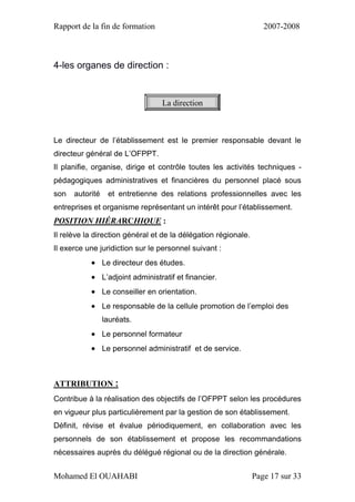 Rapport de la fin de formation 2007-2008
Mohamed El OUAHABI Page 17 sur 33
4-les organes de direction :
Le directeur de l’établissement est le premier responsable devant le
directeur général de L’OFPPT.
Il planifie, organise, dirige et contrôle toutes les activités techniques -
pédagogiques administratives et financières du personnel placé sous
son autorité et entretienne des relations professionnelles avec les
entreprises et organisme représentant un intérêt pour l’établissement.
POSITION HIÉRARCHIQUE :
Il relève la direction général et de la délégation régionale.
Il exerce une juridiction sur le personnel suivant :
 Le directeur des études.
 L’adjoint administratif et financier.
 Le conseiller en orientation.
 Le responsable de la cellule promotion de l’emploi des
lauréats.
 Le personnel formateur
 Le personnel administratif et de service.
ATTRIBUTION :
Contribue à la réalisation des objectifs de l’OFPPT selon les procédures
en vigueur plus particulièrement par la gestion de son établissement.
Définit, révise et évalue périodiquement, en collaboration avec les
personnels de son établissement et propose les recommandations
nécessaires auprès du délégué régional ou de la direction générale.
La direction
 
