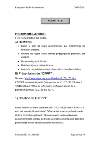 Rapport de la fin de formation 2007-2008
Mohamed El OUAHABI Page 20 sur 33
POSITION HIÉRARCHIQUE
Il relève du directeur des études.
ATTRIBUTION
 Établit le plan de cours conformément aux programmes de
formation prescrits.
 Prépare les leçons selon normes pédagogiques prescrites par
l’OFPPT.
 Donne de leçons à étudier.
 Maintient à jour le cahier de texte.
 Assure le rapport des notes et observations dans les bulletins.
II) Présentation de l’OFPPT :
Source : http://www.ofppt.org.ma/office/htm/1_72_183.htm
L’OFPPT est constitué par le Dahir portant loi n° 1-72-183 (28 rabie II
1394) instituant l'Office de la formation professionnelle et de la
promotion du travail (B.O. 29 mai 1974).
1) Création de l’OFPPT :
Article Premier du Dahir portant la loi n° 1-72-183(28 rabie II 1394) : « Il
est créé, sous la dénomination " Office de la formation professionnelle
et de la promotion du travail " et placé sous la tutelle de l'autorité
gouvernementale chargée du travail, un établissement public doté de la
personnalité morale et de l'autonomie financière ».
FORMATEUR
 