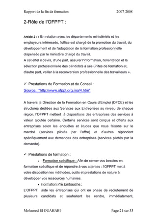 Rapport de la fin de formation 2007-2008
Mohamed El OUAHABI Page 21 sur 33
2-Rôle de l’OFPPT :
Article 2 : « En relation avec les départements ministériels et les
employeurs intéressés, l'office est chargé de la promotion du travail, du
développement et de l'adaptation de la formation professionnelle
dispensée par le ministère chargé du travail.
A cet effet il devra, d'une part, assurer l'information, l'orientation et la
sélection professionnelle des candidats à ses unités de formation et,
d'autre part, veiller à la reconversion professionnelle des travailleurs ».
 Prestations de Formation et de Conseil :
Source: "http://www.ofppt.org.ma/4.htm"
A travers la Direction de la Formation en Cours d’Emploi (DFCE) et les
structures dédiées aux Services aux Entreprises au niveau de chaque
région, l’OFPPT mettent à dispositions des entreprises des services à
valeur ajoutée certaine. Certains services sont conçus et offerts aux
entreprises selon les enquêtes et études que nous faisons sur le
marché (services pilotés par l’offre) et d’autres répondent
spécifiquement aux demandes des entreprises (services pilotés par la
demande).
 Prestations de formation :
 Formation spécifique : Afin de cerner vos besoins en
formation spécifique et de répondre à vos attentes : l’OFPPT met à
votre disposition les méthodes, outils et prestations de nature à
développer vos ressources humaines.
 Formation Pré Embauche :
L’OFPPT aide les entreprises qui ont en phase de recrutement de
plusieurs candidats et souhaitent les rendre, immédiatement,
 