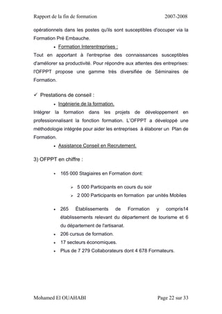 Rapport de la fin de formation 2007-2008
Mohamed El OUAHABI Page 22 sur 33
opérationnels dans les postes qu'ils sont susceptibles d'occuper via la
Formation Pré Embauche.
 Formation Interentreprises :
Tout en apportant à l'entreprise des connaissances susceptibles
d'améliorer sa productivité. Pour répondre aux attentes des entreprises:
l'OFPPT propose une gamme très diversifiée de Séminaires de
Formation.
 Prestations de conseil :
 Ingénierie de la formation.
Intégrer la formation dans les projets de développement en
professionnalisant la fonction formation. L’OFPPT a développé une
méthodologie intégrée pour aider les entreprises à élaborer un Plan de
Formation.
 Assistance Conseil en Recrutement.
3) OFPPT en chiffre :
 165 000 Stagiaires en Formation dont:
 5 000 Participants en cours du soir
 2 000 Participants en formation par unités Mobiles
 265 Établissements de Formation y compris14
établissements relevant du département de tourisme et 6
du département de l'artisanat.
 206 cursus de formation.
 17 secteurs économiques.
 Plus de 7 279 Collaborateurs dont 4 678 Formateurs.
 