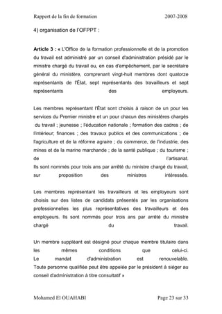 Rapport de la fin de formation 2007-2008
Mohamed El OUAHABI Page 23 sur 33
4) organisation de l’OFPPT :
Article 3 : « L'Office de la formation professionnelle et de la promotion
du travail est administré par un conseil d'administration présidé par le
ministre chargé du travail ou, en cas d'empêchement, par le secrétaire
général du ministère, comprenant vingt-huit membres dont quatorze
représentants de l'État, sept représentants des travailleurs et sept
représentants des employeurs.
Les membres représentant l'État sont choisis à raison de un pour les
services du Premier ministre et un pour chacun des ministères chargés
du travail ; jeunesse ; l'éducation nationale ; formation des cadres ; de
l'intérieur; finances ; des travaux publics et des communications ; de
l'agriculture et de la réforme agraire ; du commerce, de l'industrie, des
mines et de la marine marchande ; de la santé publique ; du tourisme ;
de l’artisanat.
Ils sont nommés pour trois ans par arrêté du ministre chargé du travail,
sur proposition des ministres intéressés.
Les membres représentant les travailleurs et les employeurs sont
choisis sur des listes de candidats présentés par les organisations
professionnelles les plus représentatives des travailleurs et des
employeurs. Ils sont nommés pour trois ans par arrêté du ministre
chargé du travail.
Un membre suppléant est désigné pour chaque membre titulaire dans
les mêmes conditions que celui-ci.
Le mandat d'administration est renouvelable.
Toute personne qualifiée peut être appelée par le président à siéger au
conseil d'administration à titre consultatif »
 