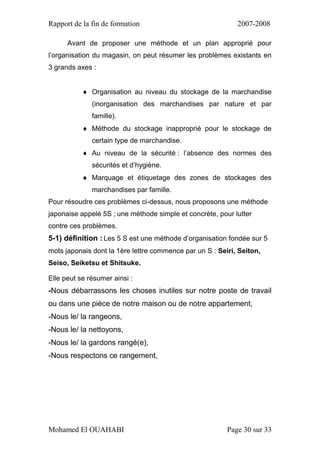 Rapport de la fin de formation 2007-2008
Mohamed El OUAHABI Page 30 sur 33
Avant de proposer une méthode et un plan approprié pour
l’organisation du magasin, on peut résumer les problèmes existants en
3 grands axes :
 Organisation au niveau du stockage de la marchandise
(inorganisation des marchandises par nature et par
famille).
 Méthode du stockage inapproprié pour le stockage de
certain type de marchandise.
 Au niveau de la sécurité : l’absence des normes des
sécurités et d’hygiène.
 Marquage et étiquetage des zones de stockages des
marchandises par famille.
Pour résoudre ces problèmes ci-dessus, nous proposons une méthode
japonaise appelé 5S ; une méthode simple et concrète, pour lutter
contre ces problèmes.
5-1) définition : Les 5 S est une méthode d’organisation fondée sur 5
mots japonais dont la 1ère lettre commence par un S : Seiri, Seiton,
Seiso, Seiketsu et Shitsuke.
Elle peut se résumer ainsi :
-Nous débarrassons les choses inutiles sur notre poste de travail
ou dans une pièce de notre maison ou de notre appartement,
-Nous le/ la rangeons,
-Nous le/ la nettoyons,
-Nous le/ la gardons rangé(e),
-Nous respectons ce rangement,
 