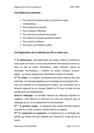 Rapport de la fin de formation 2007-2008
Mohamed El OUAHABI Page 31 sur 33
5-2) Utilité de la méthode:
 Pour éliminer le temps perdu à chercher les outils,
marchandises…..
 Pour améliorer la sécurité.
 Pour améliorer l’efficacité.
 Pour diminuer et prévenir les pannes.
 Pour libérer de l’espace inutilement utilisé.
 Pour inspirer confiance.
 Pour avoir une meilleure qualité.
5-3) Application de la méthode du 5S sur notre cas :
1er
S, débarrasser : çàd débarrasser les choses inutiles et inutilisés de
notre poste de travail, on trouve des matériels informatiques anciens ou
dans un état de panne (ordinateurs, unités centrales, pièces de
rechanges informatiques…) matériel du bureau (chaises, bureaux,
tables…).et autres équipements industrielles anciens non utilisés,
2ème
S, ranger : on rangeant les équipements cités ci-dessus dans des
méthodes de stockage adaptés pour le stockage de ces équipements.
Pour les matériels et les équipements inutiles, une commission de la
direction régionale qui se charge d’établir un PV pour la sortie de ces
équipements de l’établissement.
3ème S, nettoyage : on constate l’absence du nettoyage régulière du
magasin, il faut réserver un demi-jour au moins par semaine pour le
nettoyage du sol, et les équipements et marchandises.
4ème
S, gardons ranger : le rangement des articles doit être gardé à
long terme s’il y des nouveaux articles entrant au magasin.
5ème
S, respectons le rangement : le rangement et le stockage des
articles par famille doit être respecté afin d’assurer la continuité de ce
travail.
 