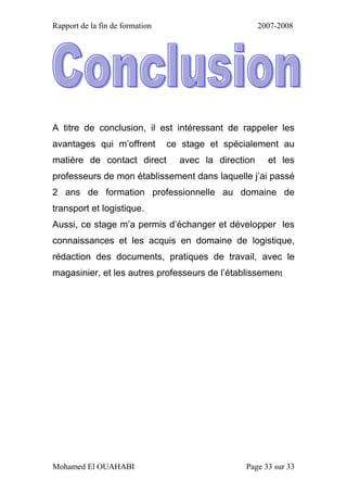 Rapport de la fin de formation 2007-2008
Mohamed El OUAHABI Page 33 sur 33
A titre de conclusion, il est intéressant de rappeler les
avantages qui m’offrent ce stage et spécialement au
matière de contact direct avec la direction et les
professeurs de mon établissement dans laquelle j’ai passé
2 ans de formation professionnelle au domaine de
transport et logistique.
Aussi, ce stage m’a permis d’échanger et développer les
connaissances et les acquis en domaine de logistique,
rédaction des documents, pratiques de travail, avec le
magasinier, et les autres professeurs de l’établissement
 