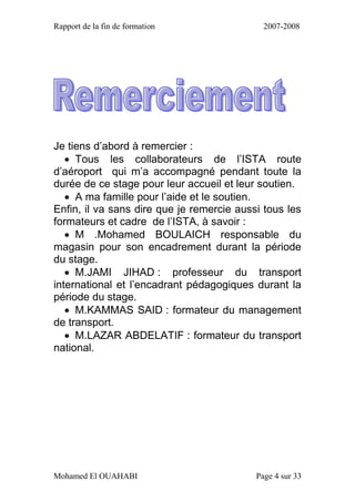 Rapport de la fin de formation 2007-2008
Mohamed El OUAHABI Page 4 sur 33
Je tiens d’abord à remercier :
 Tous les collaborateurs de l’ISTA route
d’aéroport qui m’a accompagné pendant toute la
durée de ce stage pour leur accueil et leur soutien.
 A ma famille pour l’aide et le soutien.
Enfin, il va sans dire que je remercie aussi tous les
formateurs et cadre de l’ISTA, à savoir :
 M .Mohamed BOULAICH responsable du
magasin pour son encadrement durant la période
du stage.
 M.JAMI JIHAD : professeur du transport
international et l’encadrant pédagogiques durant la
période du stage.
 M.KAMMAS SAID : formateur du management
de transport.
 M.LAZAR ABDELATIF : formateur du transport
national.
 