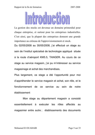 Rapport de la fin de formation 2007-2008
Mohamed El OUAHABI Page 5 sur 33
La gestion des stocks est devenue un domaine primordial pour
chaque entreprise, et surtout pour les entreprises industrielles.
C'est ainsi, que la plupart des entreprises donnent une grande
importance au créneau de l'approvisionnement et stock.
Du 02/05/2008 au 30/05/2008, j’ai effectué un stage au
sein de l’institut spécialisé de technologie appliqué située
à la route d’aéroport KM5.5, TANGER. Au cours de ce
stage au service magasin, j’ai pu m’intéresser au service
magasinage et achat des marchandises.
Plus largement, ce stage a été l’opportunité pour moi
d’appréhender le service magasin et achat, son rôle, et le
fonctionnement de ce service au sein de notre
établissement
Mon stage au département magasin a consisté
essentiellement à exécuter les rôles affectés au
magasinier entre autre ; établissements des documents
 
