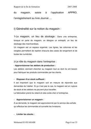 Rapport de la fin de formation 2007-2008
Mohamed El OUAHABI Page 6 sur 33
du magasin, saisie à l’application APPRO,
l’enregistrement au livre Journal….
I) Généralité sur la notion du magasin :
1-Le magasin, un lieu de stockage : Dans une entreprise,
lorsque on parle de magasin, on désigne un entrepôt, un lieu de
stockage des marchandises.
Un magasin est un espace organisé. Les lignes, les colonnes et les
rangées permettent de repérer chacune des cases de rangement et de
toutes les numéroter.
2-Le rôle du magasin dans l’entreprise :
- Approvisionner les ateliers de production :
Les ateliers viennent chercher au magasin tout ce dont ils ont besoin
pour fabriquer les produits commandés par les clients.
- Disposer d’un stock suffisant :
Il est important que le magasin soit en mesure de répondre aux
demandes de l’atelier. Si ça n’est pas le cas, le magasin est en rupture
de stock et les ateliers ne peuvent plus travailler.
La fabrication prend du retard et cela coûte cher à l’entreprise.
- Approvisionner un magasin :
A sa demande, le magasin est approvisionné par le service des achats
qui effectue les commandes et surveille les livraisons.
- Limiter les stocks :
 