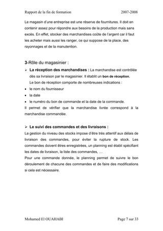 Rapport de la fin de formation 2007-2008
Mohamed El OUAHABI Page 7 sur 33
Le magasin d’une entreprise est une réserve de fournitures. Il doit en
contenir assez pour répondre aux besoins de la production mais sans
excès. En effet, stocker des marchandises coûte de l’argent car il faut
les acheter mais aussi les ranger, ce qui suppose de la place, des
rayonnages et de la manutention.
3-Rôle du magasinier :
 La réception des marchandises : La marchandise est contrôlée
dès sa livraison par le magasinier. Il établit un bon de réception.
Le bon de réception comporte de nombreuses indications :
 le nom du fournisseur
 la date
 le numéro du bon de commande et la date de la commande.
Il permet de vérifier que la marchandise livrée correspond à la
marchandise commandée.
 Le suivi des commandes et des livraisons :
La gestion du niveau des stocks impose d’être très attentif aux délais de
livraison des commandes, pour éviter la rupture de stock. Les
commandes doivent êtres enregistrées, un planning est établi spécifiant
les dates de livraison, la liste des commandes, …
Pour une commande donnée, le planning permet de suivre le bon
déroulement de chacune des commandes et de faire des modifications
si cela est nécessaire.
 