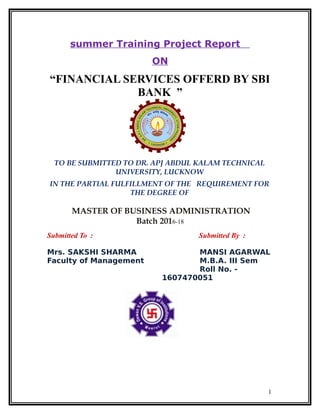 summer Training Project Report
ON
“FINANCIAL SERVICES OFFERD BY SBI
BANK ”
TO BE SUBMITTED TO DR. APJ ABDUL KALAM TECHNICAL
UNIVERSITY, LUCKNOW
IN THE PARTIAL FULFILLMENT OF THE REQUIREMENT FOR
THE DEGREE OF
MASTER OF BUSINESS ADMINISTRATION
Batch 2016-18
Submitted To : Submitted By :
Mrs. SAKSHI SHARMA
Faculty of Management
MANSI AGARWAL
M.B.A. III Sem
Roll No. -
1607470051
1
 