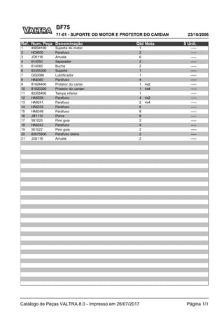 BF75
23/10/2006
71-01 - SUPORTE DO MOTOR E PROTETOR DO CARDAN
Catálogo de Peças VALTRA 8.0 - Impresso em 26/07/2017 Página 1/1
Ref. Num. Peça Denominação Qtd Nota $ Unit.
1 45004100 Suporte do motor 1 -----
2 HC9500 Parafuso 2 -----
3 JD3116 Arruela 6 -----
4 614050 Separador 2 -----
5 614040 Bucha 2 -----
6 83355300 Suporte 1 -----
7 GG0086 Lubrificador 1 -----
8 HA8360 Parafuso 4 -----
9 81924400 Protetor do carter 1 4x2 -----
10 81920300 Protetor do cardan 1 4x4 -----
11 83355400 Tampa inferior 1 -----
12 HA6359 Parafuso 4 4x2 -----
13 HA9241 Parafuso 2 4x4 -----
14 HA6333 Parafuso 6 -----
15 HA8348 Parafuso 8 -----
16 JB1112 Porca 8 -----
17 581020 Pino guia 2 -----
18 HA9242 Parafuso 4 -----
19 501022 Pino guia 2 -----
20 82675800 Parafuso dreno 2 -----
21 JD3116 Arruela 2 -----
 