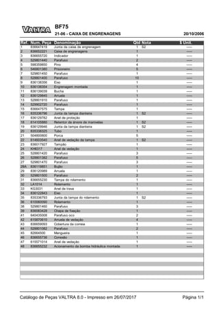 BF75
20/10/2006
21-06 - CAIXA DE ENGRENAGENS
Catálogo de Peças VALTRA 8.0 - Impresso em 26/07/2017 Página 1/1
Ref. Num. Peça Denominação Qtd Nota $ Unit.
1 836647419 Junta da caixa de engrenagem 1 S2 -----
2 836652221 Caixa de engrenagens 1 -----
3 836655720 Indicador 1 -----
4 529801440 Parafuso 2 -----
5 598359850 Pino 4 -----
6 546801380 Prisioneiro 5 -----
7 529801450 Parafuso 1 -----
8 528801400 Parafuso 10 -----
9 836138356 Eixo 1 -----
10 836138354 Engrenagem montada 1 -----
11 836139039 Bucha 1 -----
12 836129845 Arruela 1 -----
13 528801910 Parafuso 1 -----
14 529902720 Parafuso 1 -----
15 836647575 Tampa 1 -----
16 835336796 Junta da tampa dianteira 1 S2 -----
17 836129782 Anel de proteção 1 -----
18 614105880 Retentor da árvore de manivelas 1 S2 -----
19 836129946 Junta da tampa dianteira 1 S2 -----
20 835338325 Tubo 1 -----
21 504800800 Porca 5 -----
22 614603540 Anel de vedação da tampa 1 S2 -----
23 836017927 Tampão 1 -----
24 KH6317 Anel de vedação 1 -----
25 528801420 Parafuso 3 -----
26 528801382 Parafuso 5 -----
27 529801470 Parafuso 3 -----
28A 836119851 Bujão 1 -----
29 836120989 Arruela 1 -----
30 529801500 Parafuso 2 -----
31 836655230 Tampa do rolamento 1 -----
32 LA1014 Rolamento 1 -----
33 KG3031 Anel de trava 1 -----
34 836122843 Eixo 1 -----
35 835336793 Junta da tampa do rolamento 1 S2 -----
36 610060090 Rolamento 1 -----
38 529801460 Parafuso 3 -----
39 836083428 Chapa de fixação 1 -----
41 640435008 Parafuso oco 2 -----
42 615870610 Arruela de vedação 4 -----
43 836659093 Cobertura da correia 1 -----
44 528801082 Parafuso 2 -----
45 82664500 Mangueira 1 -----
46 836655736 Conexão 1 -----
47 615571014 Anel de vedação 1 -----
48 836655232 Acionamento da bomba hidráulica montada 1 -----
 