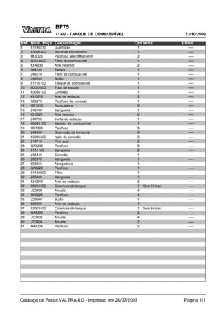 BF75
23/10/2006
71-02 - TANQUE DE COMBUSTÍVEL
Catálogo de Peças VALTRA 8.0 - Impresso em 26/07/2017 Página 1/1
Ref. Num. Peça Denominação Qtd Nota $ Unit.
1 81146510 Guarnição 1 -----
2 83080300 Bocal de enchimento 1 -----
3 HC9325 Parafuso allen M8x16mm 2 -----
4 80318800 Filtro do combustível 1 -----
5 KH4933 Anel retentor 2 -----
6 584150 Tampa 1 -----
7 246210 Filtro de combustível 1 -----
8 246280 Bujão 1 -----
9 81726100 Tanque de combustível 1 -----
10 80052000 Tubo de sucção 1 -----
11 83085100 Conexão 1 -----
12 KH3618 Anel de vedação 2 -----
13 589270 Parafuso de conexão 1 -----
14 GP3932 Abraçadeira 8 -----
15 246160 Mangueira 1 -----
16 KH3621 Anel retentor 2 -----
17 240790 Junta de vedação 1 -----
18 80049100 Medidor de combustível 1 -----
19 HC1304 Parafuso 5 -----
20 244200 Guarnição de borracha 6 -----
21 83085300 Niple de conexão 3 -----
22 219710 Pino guia 2 -----
23 HA9242 Parafuso 8 -----
24 8111100 Mangueira 2 -----
25 235840 Conexão 1 -----
26 262970 Mangueira 1 -----
27 608845 Abraçadeira 1 -----
28 HA9229 Parafuso 1 -----
29 81133000 Filtro 1 -----
30 263430 Mangueira 1 -----
31 KH3619 Anel de vedação 2 -----
32 85015700 Cobertura do tanque 1 Com Hi-trac -----
33 JD0406 Arruela 4 -----
34 HA9224 Parafuso 4 -----
35 229690 Bujão 1 -----
36 584200 Anel de vedação 1 -----
37 83063400 Cobertura do tanque 1 Sem Hi-trac -----
38 HA6333 Parafuso 2 -----
39 JD0408 Arruela 4 -----
40 JD0406 Arruela 2 -----
41 HA9224 Parafuso 2 -----
 
