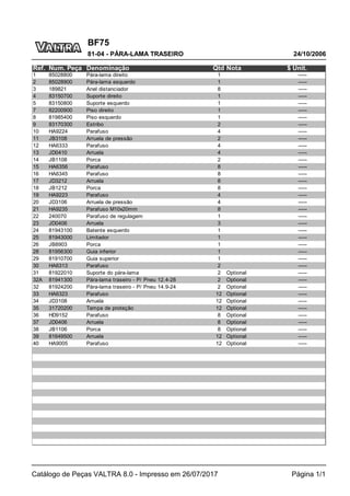 BF75
24/10/2006
81-04 - PÁRA-LAMA TRASEIRO
Catálogo de Peças VALTRA 8.0 - Impresso em 26/07/2017 Página 1/1
Ref. Num. Peça Denominação Qtd Nota $ Unit.
1 85028800 Pára-lama direito 1 -----
2 85028900 Pára-lama esquerdo 1 -----
3 189821 Anel distanciador 8 -----
4 83150700 Suporte direito 1 -----
5 83150800 Suporte esquerdo 1 -----
7 82200900 Piso direito 1 -----
8 81985400 Piso esquerdo 1 -----
9 83170300 Estribo 2 -----
10 HA9224 Parafuso 4 -----
11 JB3108 Arruela de pressão 2 -----
12 HA6333 Parafuso 4 -----
13 JD0410 Arruela 4 -----
14 JB1108 Porca 2 -----
15 HA6356 Parafuso 8 -----
16 HA6345 Parafuso 8 -----
17 JD3212 Arruela 8 -----
18 JB1212 Porca 8 -----
19 HA9223 Parafuso 4 -----
20 JD3106 Arruela de pressão 4 -----
21 HA9235 Parafuso M10x20mm 8 -----
22 240070 Parafuso de regulagem 1 -----
23 JD0406 Arruela 3 -----
24 81943100 Batente esquerdo 1 -----
25 81943000 Limitador 1 -----
26 JB8903 Porca 1 -----
28 81956300 Guia inferior 1 -----
29 81910700 Guia superior 1 -----
30 HA6313 Parafuso 2 -----
31 81922010 Suporte do pára-lama 2 Optional -----
32A 81941300 Pára-lama traseiro - P/ Pneu 12.4-28 2 Optional -----
32 81924200 Pára-lama traseiro - P/ Pneu 14.9-24 2 Optional -----
33 HA6323 Parafuso 12 Optional -----
34 JD3108 Arruela 12 Optional -----
35 31720200 Tampa de proteção 12 Optional -----
36 HD9152 Parafuso 8 Optional -----
37 JD0406 Arruela 8 Optional -----
38 JB1106 Porca 8 Optional -----
39 81649500 Arruela 12 Optional -----
40 HA9005 Parafuso 12 Optional -----
 