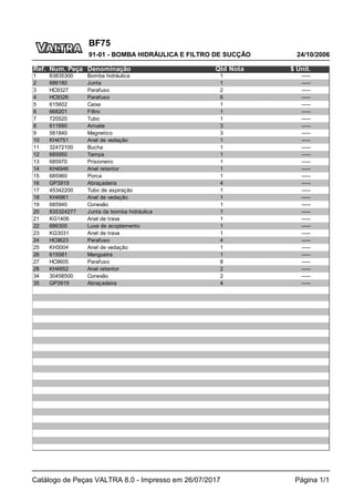 BF75
24/10/2006
91-01 - BOMBA HIDRÁULICA E FILTRO DE SUCÇÃO
Catálogo de Peças VALTRA 8.0 - Impresso em 26/07/2017 Página 1/1
Ref. Num. Peça Denominação Qtd Nota $ Unit.
1 83835300 Bomba hidráulica 1 -----
2 686180 Junta 1 -----
3 HC9327 Parafuso 2 -----
4 HC9326 Parafuso 6 -----
5 615602 Caixa 1 -----
6 668201 Filtro 1 -----
7 720520 Tubo 1 -----
8 611690 Arruela 3 -----
9 581840 Magnetico 3 -----
10 KH4751 Anel de vedação 1 -----
11 32472100 Bucha 1 -----
12 685950 Tampa 1 -----
13 685970 Prisioneiro 1 -----
14 KH4946 Anel retentor 1 -----
15 685960 Porca 1 -----
16 GP3919 Abraçadeira 4 -----
17 45342200 Tubo de aspiração 1 -----
18 KH4961 Anel de vedação 1 -----
19 685940 Conexão 1 -----
20 835324277 Junta da bomba hidráulica 1 -----
21 KG1406 Anel de trava 1 -----
22 686300 Luva de acoplamento 1 -----
23 KG3031 Anel de trava 1 -----
24 HC9623 Parafuso 4 -----
25 KH3004 Anel de vedação 1 -----
26 615581 Mangueira 1 -----
27 HC9605 Parafuso 8 -----
28 KH4952 Anel retentor 2 -----
34 30458500 Conexão 2 -----
35 GP3919 Abraçadeira 4 -----
 