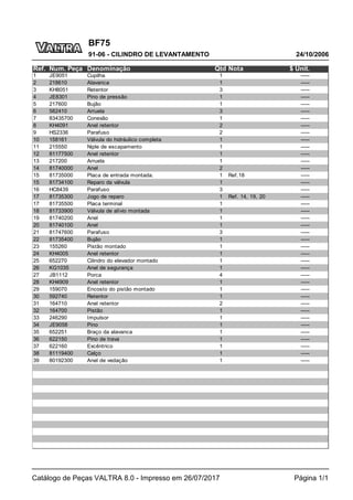 BF75
24/10/2006
91-06 - CILINDRO DE LEVANTAMENTO
Catálogo de Peças VALTRA 8.0 - Impresso em 26/07/2017 Página 1/1
Ref. Num. Peça Denominação Qtd Nota $ Unit.
1 JE9051 Cupilha 1 -----
2 218610 Alavanca 1 -----
3 KH8051 Retentor 3 -----
4 JE8301 Pino de pressão 1 -----
5 217600 Bujão 1 -----
6 582410 Arruela 3 -----
7 83435700 Conexão 1 -----
8 KH4091 Anel retentor 2 -----
9 HS2336 Parafuso 2 -----
10 158161 Válvula do hidráulico completa 1 -----
11 215550 Niple de escapamento 1 -----
12 81177500 Anel retentor 1 -----
13 217200 Arruela 1 -----
14 81740000 Anel 2 -----
15 81735000 Placa de entrada montada. 1 Ref.18 -----
15 81734100 Reparo da válvula 1 -----
16 HC8439 Parafuso 3 -----
17 81735300 Jogo de reparo 1 Ref. 14, 19, 20 -----
17 81735500 Placa terminal 1 -----
18 81733900 Válvula de alívio montada 1 -----
19 81740200 Anel 1 -----
20 81740100 Anel 1 -----
21 81747600 Parafuso 3 -----
22 81735400 Bujão 1 -----
23 155260 Pistão montado 1 -----
24 KH4005 Anel retentor 1 -----
25 652270 Cilindro do elevador montado 1 -----
26 KG1035 Anel de segurança 1 -----
27 JB1112 Porca 4 -----
28 KH4909 Anel retentor 1 -----
29 159070 Encosto do pistão montado 1 -----
30 592740 Retentor 1 -----
31 164710 Anel retentor 2 -----
32 164700 Pistão 1 -----
33 246290 Impulsor 1 -----
34 JE9058 Pino 1 -----
35 652251 Braço da alavanca 1 -----
36 622150 Pino de trava 1 -----
37 622160 Excêntrico 1 -----
38 81119400 Calço 1 -----
39 80192300 Anel de vedação 1 -----
 