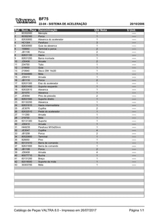 BF75
20/10/2006
22-04 - SISTEMA DE ACELERAÇÃO
Catálogo de Peças VALTRA 8.0 - Impresso em 26/07/2017 Página 1/1
Ref. Num. Peça Denominação Qtd Nota $ Unit.
1 80352000 Manopla 1 -----
2 80352300 Porca 1 -----
3 82630800 Alavanca do acelerador 1 -----
4 HC1304 Parafuso 3 -----
5 82630900 Guia da alavanca 1 -----
6 159840 Terminal e porca 2 -----
7 JB1106 Porca 2 -----
8 82631100 Haste 1 -----
9 82631200 Barra montada 1 -----
10 JD0406 Arruela 2 -----
11 234750 Tubo 1 -----
12 219930 Guia 1 -----
13 219940 Disco DW 14x30 1 -----
14 81944800 Mola 1 -----
15 JD0410 Arruela 1 -----
16 JB1110 Porca 2 -----
17 82631300 Eixo do acelerador 1 -----
18 82631400 Suporte esquerdo 1 -----
19 82632610 Alavanca 1 -----
20 201070 Alavanca 1 -----
21 JE9094 Pino de pressão 2 -----
22 82631500 Suporte direito 1 -----
23 83132200 Alavanca 1 -----
24 82631610 Haste intermediária 1 -----
25 JE3076 Cupilha 2 -----
26 82632510 Pedal do acelerador 1 -----
27 111290 Arruela 1 -----
28 219730 Mola 1 -----
29 83131300 Suporte 1 -----
30 JD0410 Arruela 1 -----
31 HA9235 Parafuso M10x20mm 1 -----
32 JE3047 Cupilha 4 -----
33 JB1208 Porca 2 -----
34 80520800 Terminal 1 -----
35 826650 Pino 1 -----
36 83131010 Barra de comando 1 -----
37 82631800 Barra de comando 1 -----
38 JB1108 Porca 2 -----
39 JD0408 Arruela 4 -----
40 80077710 Bucha 1 -----
41 83131200 Braço 1 -----
42 82018500 Suporte da mola 1 -----
43 30303700 Mola 1 -----
 