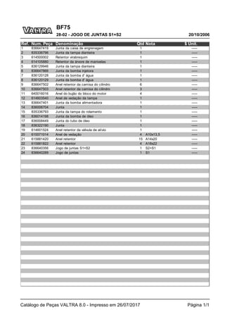BF75
20/10/2006
28-02 - JOGO DE JUNTAS S1+S2
Catálogo de Peças VALTRA 8.0 - Impresso em 26/07/2017 Página 1/1
Ref. Num. Peça Denominação Qtd Nota $ Unit.
1 836647419 Junta da caixa de engrenagem 1 -----
2 835336796 Junta da tampa dianteira 1 -----
3 614500002 Retentor virabrequim 1 -----
4 614105880 Retentor da árvore de manivelas 1 -----
5 836129946 Junta da tampa dianteira 1 -----
6 836647866 Junta da bomba injetora 1 -----
7 836120128 Junta da bomba d' água 1 -----
8 836120129 Junta da bomba d' água 1 -----
9 836647502 Anel retentor da camisa do cilindro 6 -----
10 836647503 Anel retentor da camisa do cilindro 3 -----
11 640016016 Anel do bujão do bloco do motor 4 -----
12 614603540 Anel de vedação da tampa 1 -----
13 836647401 Junta da bomba alimentadora 1 -----
14 836006704 Junta 1 -----
15 835336793 Junta da tampa do rolamento 1 -----
16 836014198 Junta da bomba de óleo 1 -----
17 836008449 Junta do tubo de óleo 1 -----
18 836322190 Junta 1 -----
19 614601524 Anel retentor da válvula de alívio 1 -----
20 615571014 Anel de vedação 4 A10x13,5 -----
21 615881420 Anel retentor 15 A14x20 -----
22 615881822 Anel retentor 4 A18x22 -----
23 836640356 Jogo de juntas S1+S2 1 S2+S1 -----
24 836640289 Jogo de juntas 1 S1 -----
 
