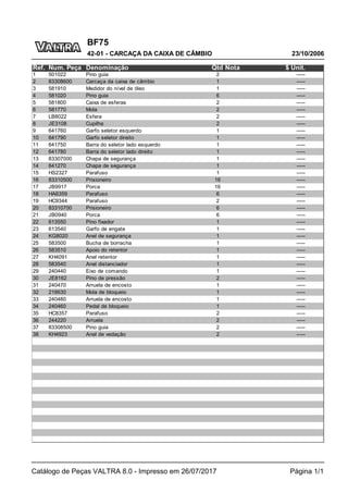 BF75
23/10/2006
42-01 - CARCAÇA DA CAIXA DE CÂMBIO
Catálogo de Peças VALTRA 8.0 - Impresso em 26/07/2017 Página 1/1
Ref. Num. Peça Denominação Qtd Nota $ Unit.
1 501022 Pino guia 2 -----
2 83308600 Carcaça da caixa de câmbio 1 -----
3 581910 Medidor do nível de óleo 1 -----
4 581020 Pino guia 6 -----
5 581800 Caixa de esferas 2 -----
6 581770 Mola 2 -----
7 LB8022 Esfera 2 -----
8 JE3108 Cupilha 2 -----
9 641760 Garfo seletor esquerdo 1 -----
10 641790 Garfo seletor direito 1 -----
11 641750 Barra do seletor lado esquerdo 1 -----
12 641780 Barra do seletor lado direito 1 -----
13 83307000 Chapa de segurança 1 -----
14 641270 Chapa de segurança 1 -----
15 HS2327 Parafuso 1 -----
16 83310500 Prisioneiro 16 -----
17 JB9917 Porca 16 -----
18 HA6359 Parafuso 6 -----
19 HC9344 Parafuso 2 -----
20 83310700 Prisioneiro 6 -----
21 JB0940 Porca 6 -----
22 613550 Pino fixador 1 -----
23 613540 Garfo de engate 1 -----
24 KG8020 Anel de segurança 1 -----
25 583500 Bucha de borracha 1 -----
26 583510 Apoio do retentor 1 -----
27 KH4091 Anel retentor 1 -----
28 583540 Anel distanciador 1 -----
29 240440 Eixo de comando 1 -----
30 JE8162 Pino de pressão 2 -----
31 240470 Arruela de encosto 1 -----
32 218630 Mola de bloqueio 1 -----
33 240480 Arruela de encosto 1 -----
34 240460 Pedal de bloqueio 1 -----
35 HC8357 Parafuso 2 -----
36 244220 Arruela 2 -----
37 83308500 Pino guia 2 -----
38 KH4923 Anel de vedação 2 -----
 