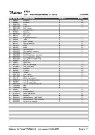 BF75
23/10/2006
51-01 - TRANSMISSÃO FINAL E FREIOS
Catálogo de Peças VALTRA 8.0 - Impresso em 26/07/2017 Página 1/1
Ref. Num. Peça Denominação Qtd Nota $ Unit.
1 HA6345 Parafuso 2 -----
2 HA8424 Parafuso 4 -----
5 83325700 Porca 16 -----
6 83326700 Prisioneiro 16 -----
7 83340400 Eixo traseiro 2 -----
8 583140 Tampa protetora 2 -----
9 KH1064 Retentor 2 -----
10 83325400 Rolamento 4 -----
13 581020 Pino guia 4 -----
14 583221 Engrenagem motriz 2 -----
15 583260 Trava 2 -----
16 583241 Porca castelo 2 -----
17 KH3610 Anel de vedação 4 -----
18 GR0225 Bujão 4 -----
19 822940 Bujão 2 -----
20 83335410 Carcaça direita 1 -----
20 83335310 Carcaça lado esquerdo 1 -----
21 31083300 Respirador 2 -----
22 83335500 Semi-eixo traseiro esquerdo 1 -----
23 83335600 Semi-eixo traseiro direito 1 -----
24 83325300 Carcaça transmissão final 2 -----
25 HA8346 Parafuso 12 -----
26 LA4216 Rolamento 2 -----
27 KG1055 Anel de segurança 2 -----
28 83336600 Anel espaçador 2 -----
29 HA9208 Parafuso 8 -----
30 HA6344 Parafuso 4 -----
31 83336700 Tampa 2 -----
32 83325510 Anel fixador 2 -----
33 30184800 Disco de freio 6 -----
34 411040 Disco intermediário 4 -----
35 81393100 Anel do freio lado direito 1 -----
36 KG1074 Anel de segurança 4 -----
36 81393000 Anel do freio lado esquerdo 1 -----
37 30989500 Mola 4 -----
38 30989410 Pino 4 -----
39 LB8045 Esfera 12 -----
40 30360000 Capa de esfera 12 -----
41 83335700 Apoio das esferas 2 -----
42 HC8346 Parafuso 4 -----
43 83326610 Chapa fixadora - lado direito 1 -----
43 83342410 Chapa fixadora - lado esquerdo 1 -----
44 83326500 Borracha de vedação 2 -----
 