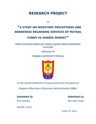 RESEARCH PROJECT
ON
“A STUDY ON INVESTORS PRECEPTIONS AND
AWARENESS REGARDING SERVICES OF MUTUAL
FUNDS VS SHARES MARKET”
AMAR SHAHEED BABA AJIT SINGH JUJHAR SINGH MEMORIAL
COLLEGE
Affiliated To
PUNJABI UNIVERSITY PATIALA
In the partial fulfillment of requirement for the award of
Degree of Bachelor of Business Administration (BBA)
Submitted To: Submitted By:
Prof. Geetika Maninder Singh
Roll.No. 21312
B.B.A- 6th
Sem.
 