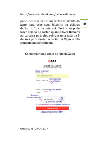 https://www.facebook.com/julianaeditions/
Gravataí, RS - 20/04/2017
10
pode inclusive pedir um cartão de debito da
xapo para usar seus bitcoins ou dolares
dentro e fora da internet. Porém só pode
fazer pedido do cartão quando tiver Bitcoins
na carteira pois eles cobram uma taxa de 5
dólares para enviar o cartão. A Xapo aceita
somente moedas Bitcoin.
Como criar uma conta no site da Xapo
 