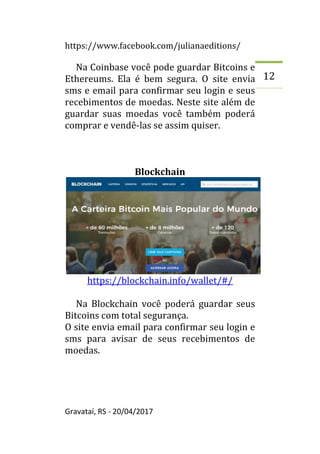 https://www.facebook.com/julianaeditions/
Gravataí, RS - 20/04/2017
12
Na Coinbase você pode guardar Bitcoins e
Ethereums. Ela é bem segura. O site envia
sms e email para confirmar seu login e seus
recebimentos de moedas. Neste site além de
guardar suas moedas você também poderá
comprar e vendê-las se assim quiser.
Blockchain
https://blockchain.info/wallet/#/
Na Blockchain você poderá guardar seus
Bitcoins com total segurança.
O site envia email para confirmar seu login e
sms para avisar de seus recebimentos de
moedas.
 