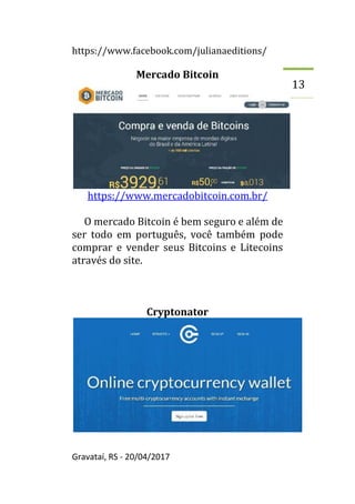 https://www.facebook.com/julianaeditions/
Gravataí, RS - 20/04/2017
13
Mercado Bitcoin
https://www.mercadobitcoin.com.br/
O mercado Bitcoin é bem seguro e além de
ser todo em português, você também pode
comprar e vender seus Bitcoins e Litecoins
através do site.
Cryptonator
 