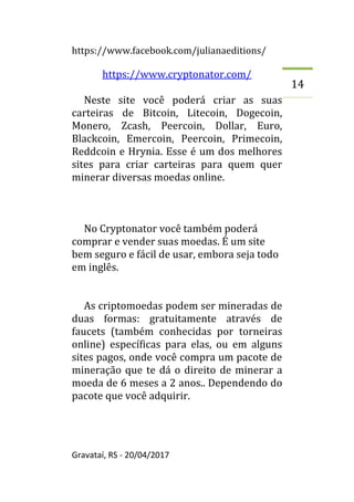 https://www.facebook.com/julianaeditions/
Gravataí, RS - 20/04/2017
14
https://www.cryptonator.com/
Neste site você poderá criar as suas
carteiras de Bitcoin, Litecoin, Dogecoin,
Monero, Zcash, Peercoin, Dollar, Euro,
Blackcoin, Emercoin, Peercoin, Primecoin,
Reddcoin e Hrynia. Esse é um dos melhores
sites para criar carteiras para quem quer
minerar diversas moedas online.
No Cryptonator você também poderá
comprar e vender suas moedas. É um site
bem seguro e fácil de usar, embora seja todo
em inglês.
As criptomoedas podem ser mineradas de
duas formas: gratuitamente através de
faucets (também conhecidas por torneiras
online) específicas para elas, ou em alguns
sites pagos, onde você compra um pacote de
mineração que te dá o direito de minerar a
moeda de 6 meses a 2 anos.. Dependendo do
pacote que você adquirir.
 