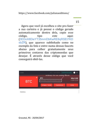 https://www.facebook.com/julianaeditions/
Gravataí, RS - 20/04/2017
15
Agora que você já escolheu o site pra fazer
a sua carteira e já possui o código gerado
automaticamente dentro dela, copie esse
código, tipo este aqui:
(3EDoX8DieYT35mmDbKwRE6qRSEt7KD
sbZR), que aparece sublinhado como no
exemplo da foto e entre numa dessas faucets
abaixo para colher gratuitamente seus
primeiros centavos das criptomoedas que
desejar. É através desse código que você
conseguirá obtê-las.
 