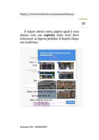 https://www.facebook.com/julianaeditions/
Gravataí, RS - 20/04/2017
18
Á seguir abrirá outra página igual à essa
abaixo com um captcha onde você deve
selecionar as figuras pedidas. E depois clique
em confirmar.
 