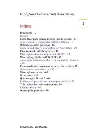 https://www.facebook.com/julianaeditions/
Gravataí, RS - 20/04/2017
2
Indice
Introdução - 3
Bitcoin - 4
Como fazer para conseguir uma moeda dessas? - 6
Apresentação e criação das carteiras Bitcoin. – 9
Obtendo satoshis gratuitos - 16
Como se cadastrar e usar o Rotator Faucet Hub - 29
Papa coin net (satoshis grátis) - 38
Mineração automática e gratuita EOBOT – 40
Mineração gratuita no BITZFREE - 51
As moedas mais mineradas e conhecidas da internet
- 56
Pequeno dicionário com os termos mais usados - 57
Agora vamos aos números - 59
Mineração na nuvem - 62
Dicas extras - 67
Quer comprar Bitcoin? - 69
Então vale à pena investir em criptomoedas? - 72
Três indicações de investimentos - 74
Palavras finais - 88
Outros pdfs gratuitos - 90
 