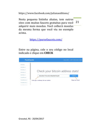 https://www.facebook.com/julianaeditions/
Gravataí, RS - 20/04/2017
21
Nesta pequena listinha abaixo, tem outros
sites com muitas faucets gratuitas para você
adquirir mais moedas. Você colherá moedas
da mesma forma que você viu no exemplo
acima.
https://pursefaucets.com/
Entre na página, cole o seu código no local
indicado e clique em CHECK
 