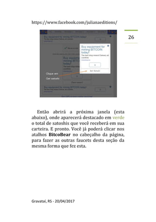 https://www.facebook.com/julianaeditions/
Gravataí, RS - 20/04/2017
26
Então abrirá a próxima janela (esta
abaixo), onde aparecerá destacado em verde
o total de satoshis que você receberá em sua
carteira. E pronto. Você já poderá clicar nos
atalhos BitcoBear no cabeçalho da página,
para fazer as outras faucets desta seção da
mesma forma que fez esta.
 