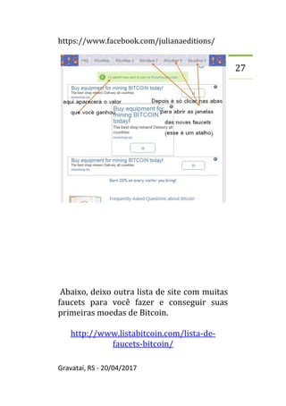 https://www.facebook.com/julianaeditions/
Gravataí, RS - 20/04/2017
27
Abaixo, deixo outra lista de site com muitas
faucets para você fazer e conseguir suas
primeiras moedas de Bitcoin.
http://www.listabitcoin.com/lista-de-
faucets-bitcoin/
 