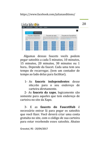 https://www.facebook.com/julianaeditions/
Gravataí, RS - 20/04/2017
28
Algumas dessas faucets vocês podem
pegar satoshis a cada 5 minutos, 10 minutos,
15 minutos, 20 minutos, 30 minutos ou 1
hora.. Depende da faucet. Cada uma tem seu
tempo de recarregar, (tem um contador de
tempo ao lado delas para facilitar).
1- As faucets independentes desse
site,vão para o seu endereço de
carteira diretamente.
2- As faucets da xapo, logicamente são
somente para aqueles que tem endereço de
carteira no site da Xapo.
3- E as faucets do FaucetHub é
necessário entrar lá para pegar os satoshis
que você fizer. Você deverá criar uma conta
gratuita no site, com o código de sua carteira
para estar recebendo esses satoshis. Abaixo
 
