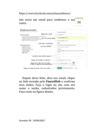 https://www.facebook.com/julianaeditions/
Gravataí, RS - 20/04/2017
30
site envia um email para confirmar a sua
conta.
Depois disso feito, abra seu email, clique
no link enviado pelo FaucetHub e confirme
seus dados. Faça o login no site com seu
nome e senha, cadastrados previamente.
Faça como na figura abaixo.
 