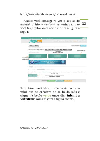 https://www.facebook.com/julianaeditions/
Gravataí, RS - 20/04/2017
32
Abaixo você conseguirá ver o seu saldo
mensal, diário e também as retiradas que
você fez. Exatamente como mostra a figura a
seguir.
Para fazer retiradas, copie exatamente o
valor que se encontra no saldo do mês e
clique no botão verde onde diz: Submit a
Withdraw, como mostra a figura abaixo.
 