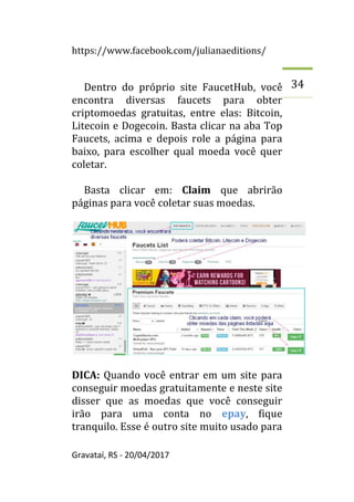 https://www.facebook.com/julianaeditions/
Gravataí, RS - 20/04/2017
34
Dentro do próprio site FaucetHub, você
encontra diversas faucets para obter
criptomoedas gratuitas, entre elas: Bitcoin,
Litecoin e Dogecoin. Basta clicar na aba Top
Faucets, acima e depois role a página para
baixo, para escolher qual moeda você quer
coletar.
Basta clicar em: Claim que abrirão
páginas para você coletar suas moedas.
DICA: Quando você entrar em um site para
conseguir moedas gratuitamente e neste site
disser que as moedas que você conseguir
irão para uma conta no epay, fique
tranquilo. Esse é outro site muito usado para
 