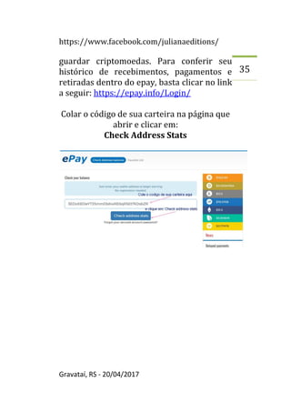 https://www.facebook.com/julianaeditions/
Gravataí, RS - 20/04/2017
35
guardar criptomoedas. Para conferir seu
histórico de recebimentos, pagamentos e
retiradas dentro do epay, basta clicar no link
a seguir: https://epay.info/Login/
Colar o código de sua carteira na página que
abrir e clicar em:
Check Address Stats
 