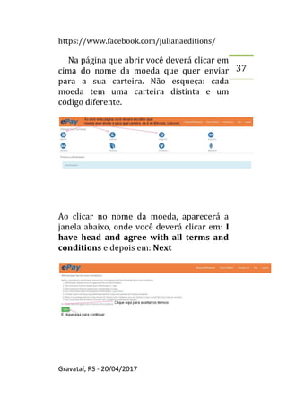 https://www.facebook.com/julianaeditions/
Gravataí, RS - 20/04/2017
37
Na página que abrir você deverá clicar em
cima do nome da moeda que quer enviar
para a sua carteira. Não esqueça: cada
moeda tem uma carteira distinta e um
código diferente.
Ao clicar no nome da moeda, aparecerá a
janela abaixo, onde você deverá clicar em: I
have head and agree with all terms and
conditions e depois em: Next
 