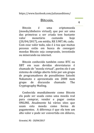 https://www.facebook.com/julianaeditions/
Gravataí, RS - 20/04/2017
4
Bitcoin.
Bitcoin é uma criptomoeda
(moeda/dinheiro virtual), que por ser uma
das primeiras a ser criada tem bastante
valor monetário custando hoje
(20/04/2017), em média, R$ 3.987,46, cada.
Com esse valor todo, não é à toa que muitas
pessoas estão em busca de conseguir
moedas Bitcoin seja comprando, investindo
ou minerando na internet.
Bitcoin conhecido também como BTC ou
XBT em suas devidas abreviaturas é
chamado de "moeda virtual", porém ele é um
sistema de código aberto feito por um grupo
de programadores de pseudônimo Satoshi
Nakamoto e apresentado em 2008 num
grupo de discussão chamado: The
Cryptography Mailing.
Conhecida mundialmente como Bitcoin
ela pode ser usada como uma moeda real
para comprar, vender e pagar contas
ONLINE. Atualmente há vários sites que
usam esta moeda como forma de
pagamentos. A diferença é que ela tem um
alto valor e pode ser convertida em dólares,
 