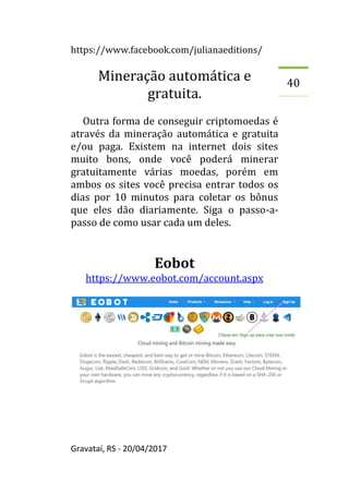 https://www.facebook.com/julianaeditions/
Gravataí, RS - 20/04/2017
40
Mineração automática e
gratuita.
Outra forma de conseguir criptomoedas é
através da mineração automática e gratuita
e/ou paga. Existem na internet dois sites
muito bons, onde você poderá minerar
gratuitamente várias moedas, porém em
ambos os sites você precisa entrar todos os
dias por 10 minutos para coletar os bônus
que eles dão diariamente. Siga o passo-a-
passo de como usar cada um deles.
Eobot
https://www.eobot.com/account.aspx
 
